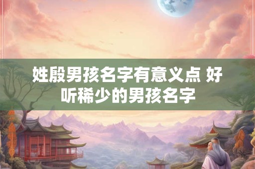 姓殷男孩名字有意义点 好听稀少的男孩名字 姓殷男孩名字有意义点 好听稀少的男孩名字