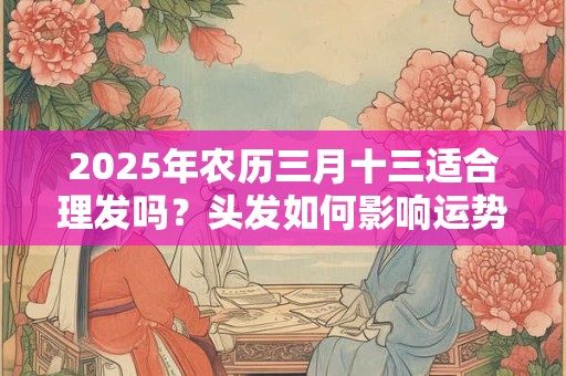 2025年农历三月十三适合理发吗？头发如何影响运势？