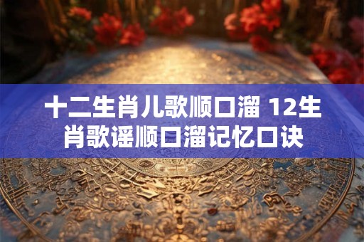 十二生肖儿歌顺口溜 12生肖歌谣顺口溜记忆口诀