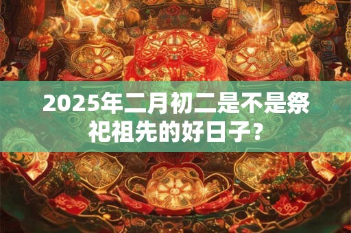 2025年二月初二是不是祭祀祖先的好日子？