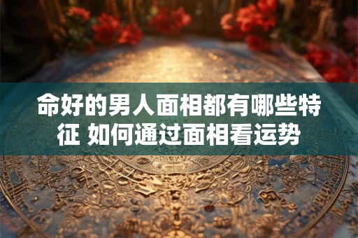 命好的男人面相都有哪些特征 如何通过面相看运势