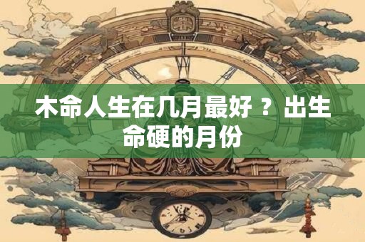木命人生在几月最好 ？出生命硬的月份