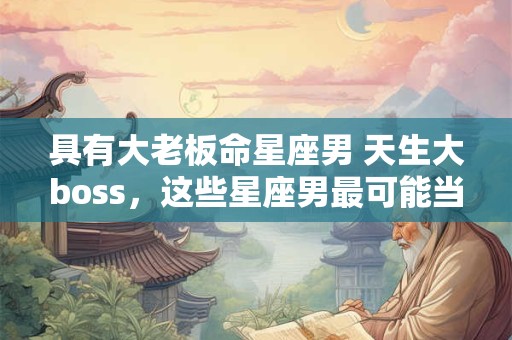 具有大老板命星座男 天生大boss，这些星座男最可能当老板