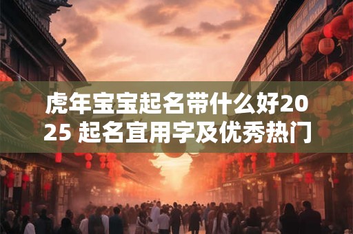 虎年宝宝起名带什么好2025 起名宜用字及优秀热门名
