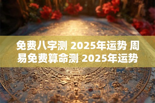 免费八字测 2025年运势 周易免费算命测 2025年运势