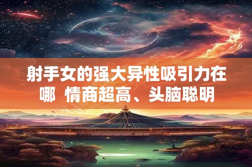射手女的强大异性吸引力在哪  情商超高、头脑聪明