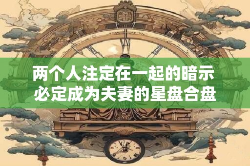 两个人注定在一起的暗示 必定成为夫妻的星盘合盘