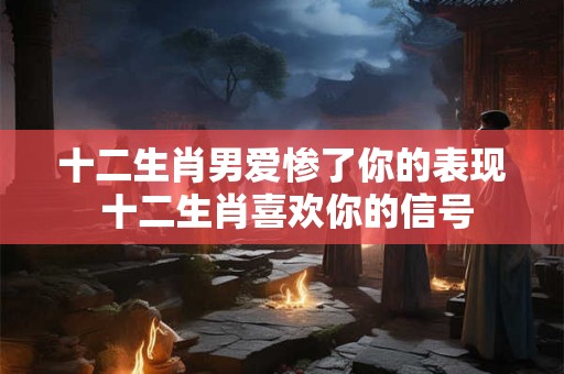 十二生肖男爱惨了你的表现 十二生肖喜欢你的信号