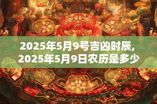 2025年5月9号吉凶时辰, 2025年5月9日农历是多少