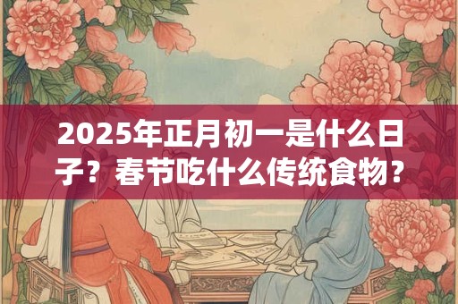 2025年正月初一是什么日子?春节吃什么传统食物? 2025年正月初一是什么日子?春节吃什么传统食物?