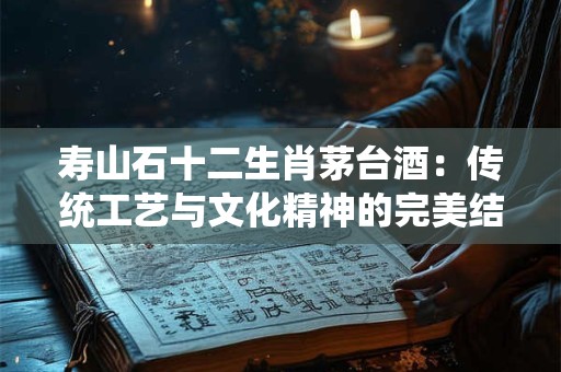 寿山石十二生肖茅台酒：传统工艺与文化精神的完美结合