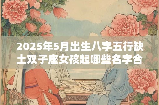 2025年5月出生八字五行缺土双子座女孩起哪些名字合适? 2025年5月出生八字五行缺土双子座女孩起哪些名字合适?
