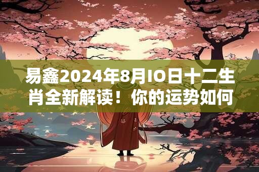 易鑫2024年8月IO日十二生肖全新解读！你的运势如何