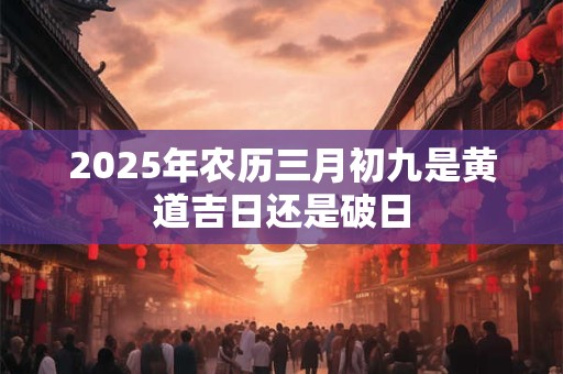 2025年农历三月初九是黄道吉日还是破日