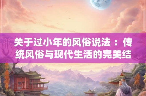 关于过小年的风俗说法 ：传统风俗与现代生活的完美结合