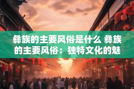 彝族的主要风俗是什么 彝族的主要风俗：独特文化的魅力展示