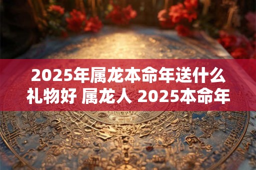 2025年属龙本命年送什么礼物好 属龙人 2025本命年送礼指南