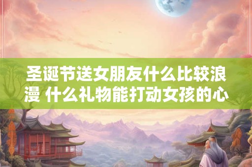 圣诞节送女朋友什么比较浪漫 什么礼物能打动女孩的心
