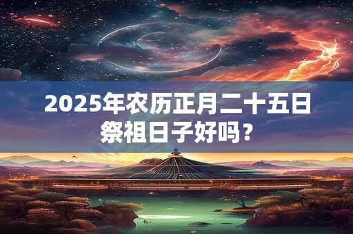2025年农历正月二十五日祭祖日子好吗? 2025年农历正月二十五日祭祖日子好吗?