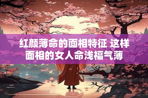 红颜薄命的面相特征 这样面相的女人命浅福气薄 红颜薄命的面相特征 这样面相的女人命浅福气薄