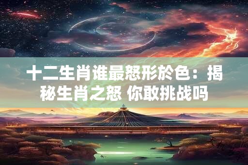 十二生肖谁最怒形於色：揭秘生肖之怒 你敢挑战吗