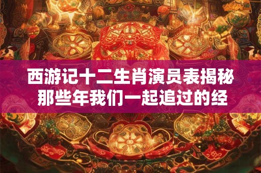 西游记十二生肖演员表揭秘 那些年我们一起追过的经典角色！