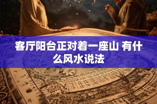 客厅阳台正对着一座山 有什么风水说法 客厅阳台正对着一座山 有什么风水说法