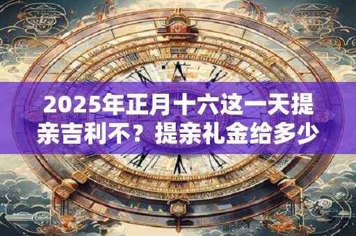 2025年正月十六这一天提亲吉利不？提亲礼金给多少