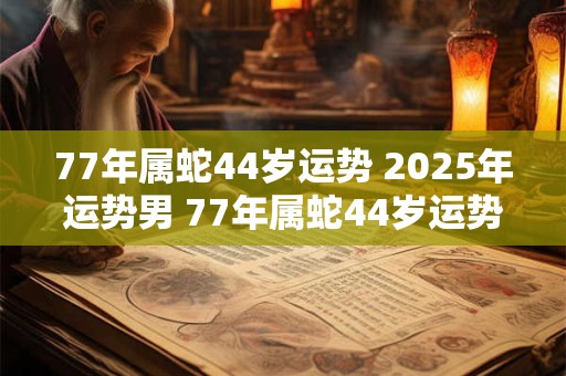77年属蛇44岁运势 2025年运势男 77年属蛇44岁运势