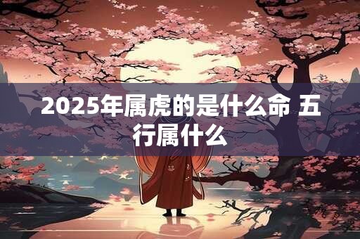 2025年属虎的是什么命 五行属什么 2025年属虎的是什么命 五行属什么