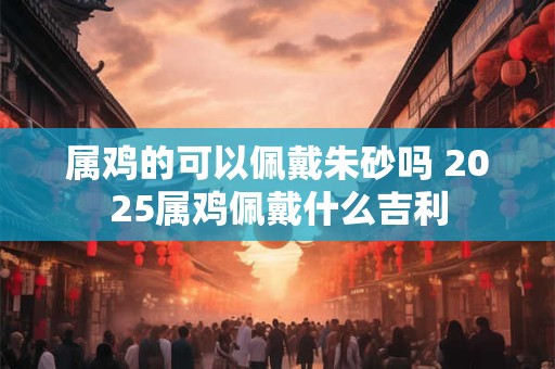 属鸡的可以佩戴朱砂吗 2025属鸡佩戴什么吉利