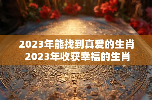 2023年能找到真爱的生肖 2023年收获幸福的生肖