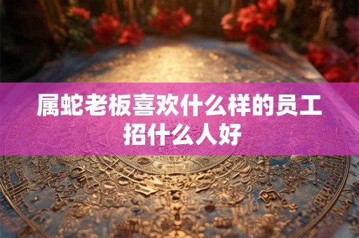 属蛇老板喜欢什么样的员工 招什么人好