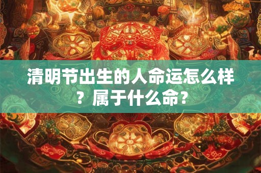 清明节出生的人命运怎么样？属于什么命？
