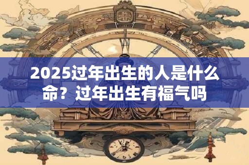2025过年出生的人是什么命?过年出生有福气吗 2025过年出生的人是什么命?过年出生有福气吗