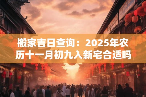 搬家吉日查询：2025年农历十一月初九入新宅合适吗？