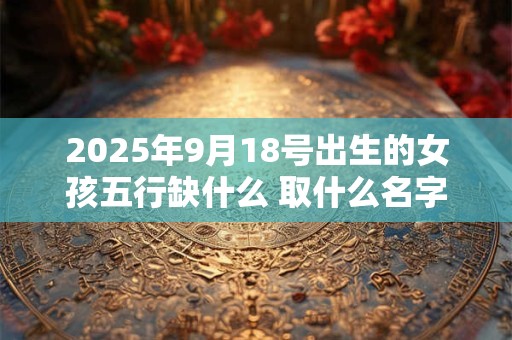 2025年9月18号出生的女孩五行缺什么 取什么名字好