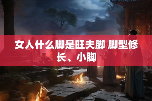 女人什么脚是旺夫脚 脚型修长、小脚
