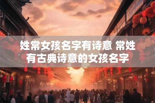 姓常女孩名字有诗意 常姓有古典诗意的女孩名字