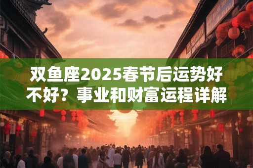 双鱼座2025春节后运势好不好？事业和财富运程详解