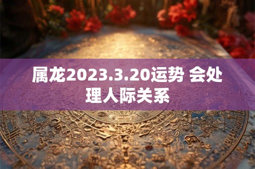 属龙2023.3.20运势 会处理人际关系