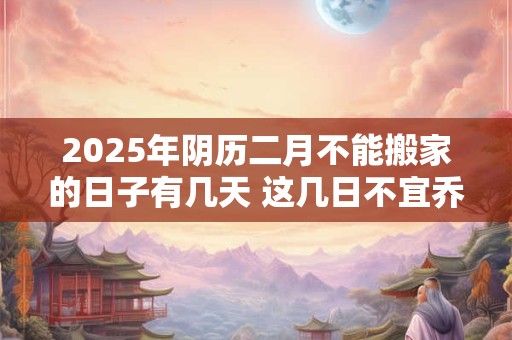 2025年阴历二月不能搬家的日子有几天 这几日不宜乔迁