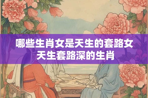 哪些生肖女是天生的套路女 天生套路深的生肖