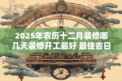 2025年农历十二月装修哪几天装修开工最好 最佳吉日查询