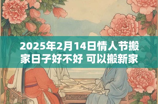 2025年2月14日情人节搬家日子好不好 可以搬新家吗