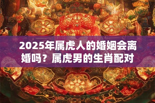 2025年属虎人的婚姻会离婚吗？属虎男的生肖配对
