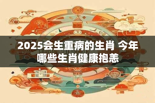 2025会生重病的生肖 今年哪些生肖健康抱恙