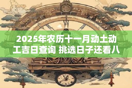 2025年农历十一月动土动工吉日查询 挑选日子还看八字