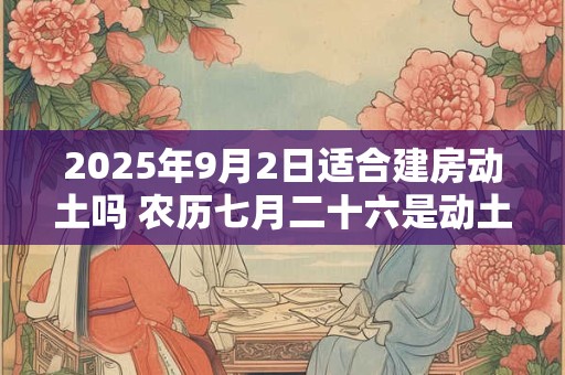 2025年9月2日适合建房动土吗 农历七月二十六是动土吉日吗