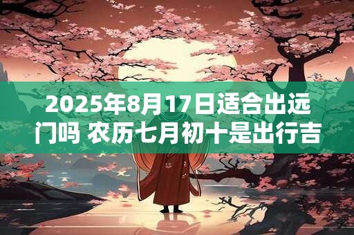 2025年8月17日适合出远门吗 农历七月初十是出行吉日吗
